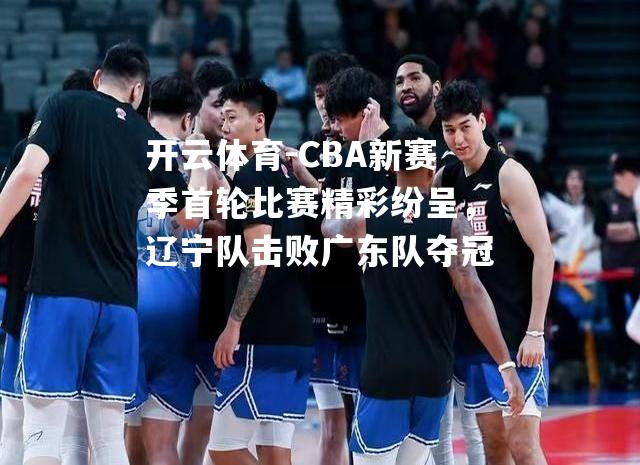 CBA新赛季首轮比赛精彩纷呈，辽宁队击败广东队夺冠